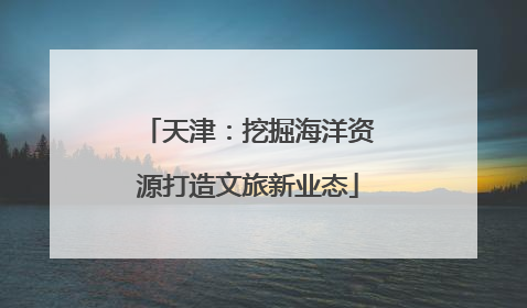 天津：挖掘海洋资源打造文旅新业态